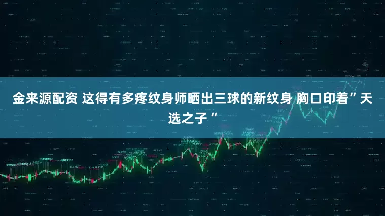 金来源配资 这得有多疼纹身师晒出三球的新纹身 胸口印着”天选之子“