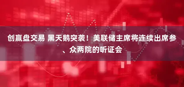 创赢盘交易 黑天鹅突袭！美联储主席将连续出席参、众两院的听证会
