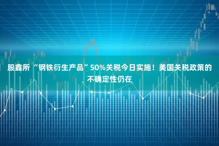 股鑫所 “钢铁衍生产品”50%关税今日实施！美国关税政策的不确定性仍在