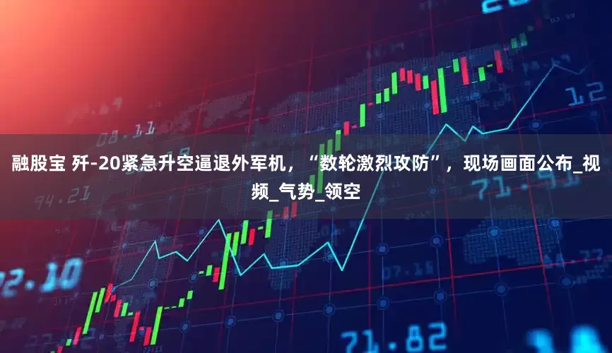融股宝 歼-20紧急升空逼退外军机，“数轮激烈攻防”，现场画面公布_视频_气势_领空
