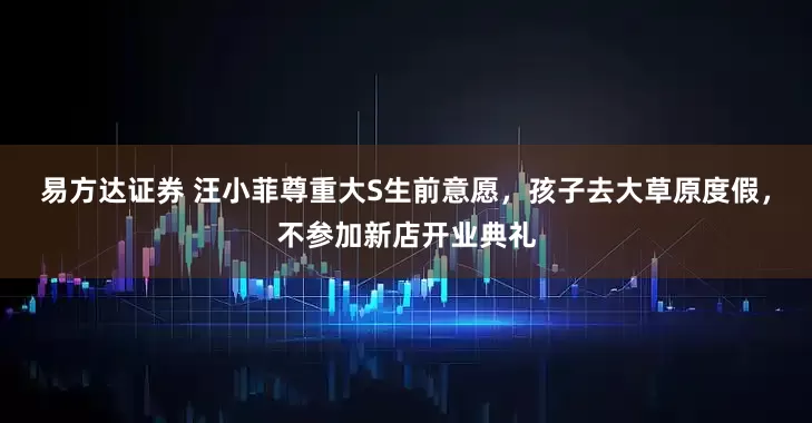 易方达证券 汪小菲尊重大S生前意愿，孩子去大草原度假，不参加新店开业典礼