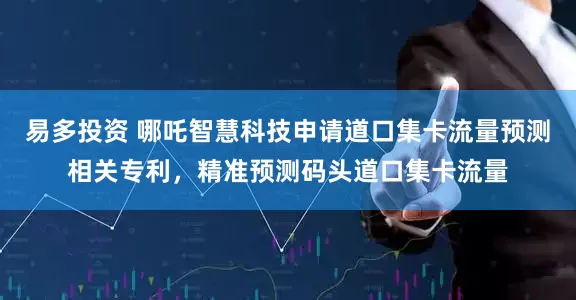 易多投资 哪吒智慧科技申请道口集卡流量预测相关专利，精准预测码头道口集卡流量