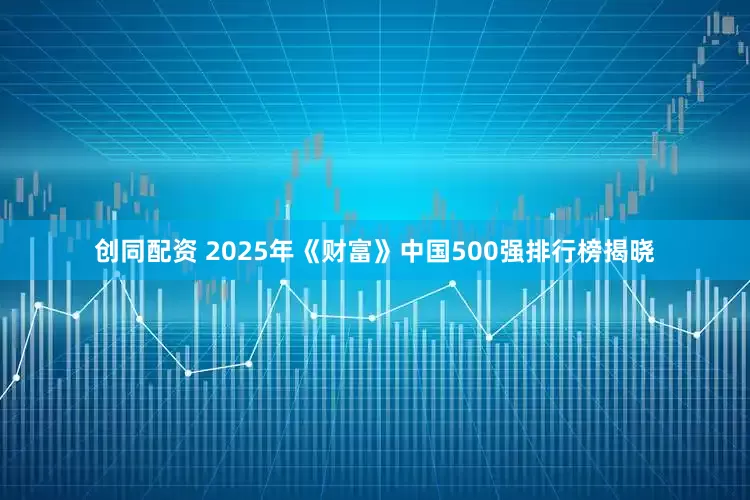 创同配资 2025年《财富》中国500强排行榜揭晓