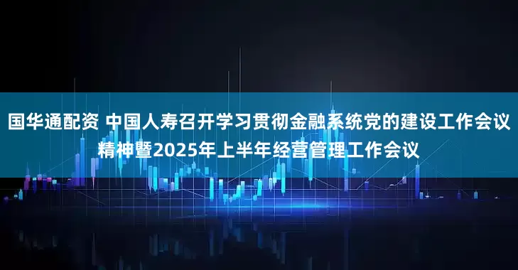 国华通配资 中国人寿召开学习贯彻金融系统党的建设工作会议精神暨2025年上半年经营管理工作会议