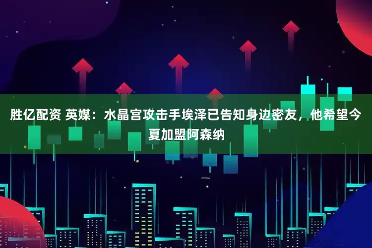 胜亿配资 英媒：水晶宫攻击手埃泽已告知身边密友，他希望今夏加盟阿森纳