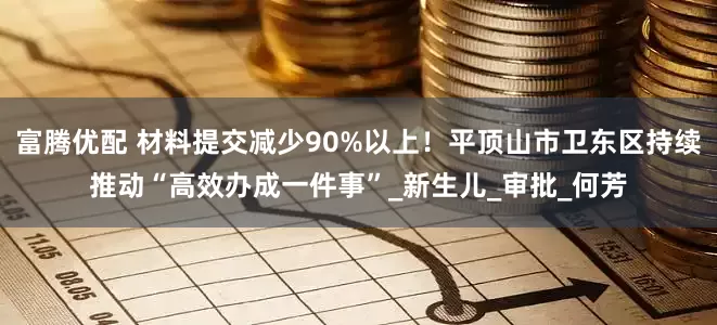 富腾优配 材料提交减少90%以上！平顶山市卫东区持续推动“高效办成一件事”_新生儿_审批_何芳