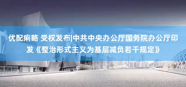 优配痢略 受权发布|中共中央办公厅　国务院办公厅印发《整治形式主义为基层减负若干规定》