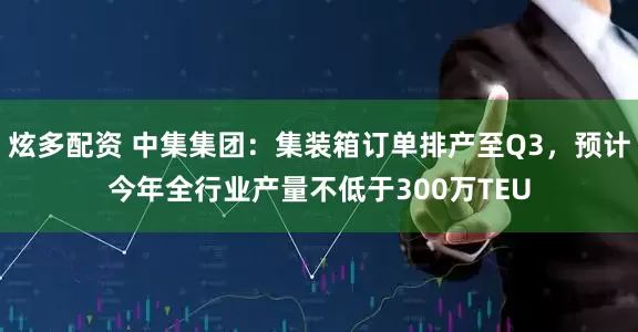 炫多配资 中集集团：集装箱订单排产至Q3，预计今年全行业产量不低于300万TEU