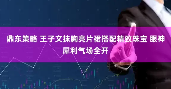 鼎东策略 王子文抹胸亮片裙搭配精致珠宝 眼神犀利气场全开