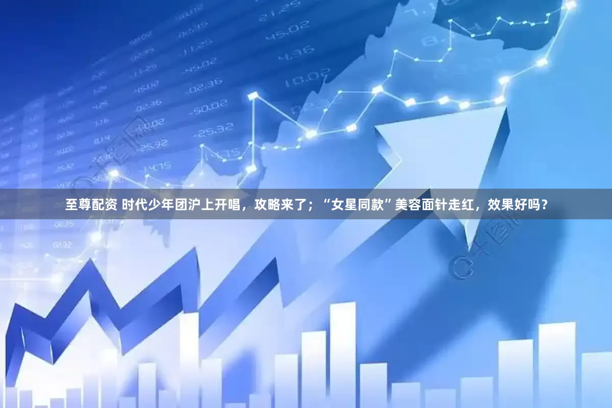 至尊配资 时代少年团沪上开唱，攻略来了；“女星同款”美容面针走红，效果好吗？