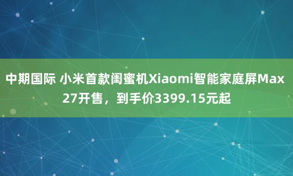 中期国际 小米首款闺蜜机Xiaomi智能家庭屏Max 27开售，到手价3399.15元起