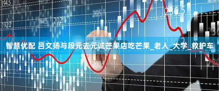 智慧优配 吕文扬与段元去元诚芒果店吃芒果_老人_大学_救护车