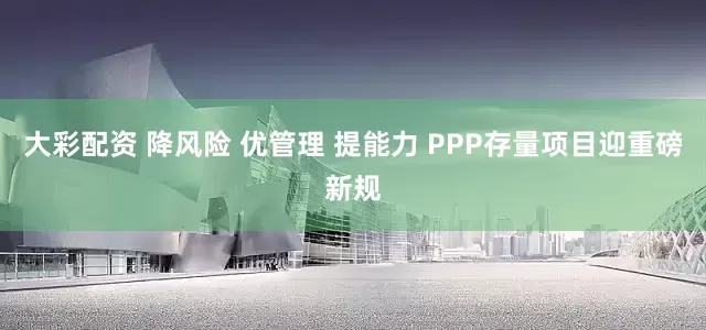 大彩配资 降风险 优管理 提能力 PPP存量项目迎重磅新规