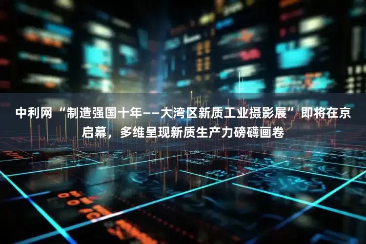 中利网 “制造强国十年——大湾区新质工业摄影展” 即将在京启幕，多维呈现新质生产力磅礴画卷