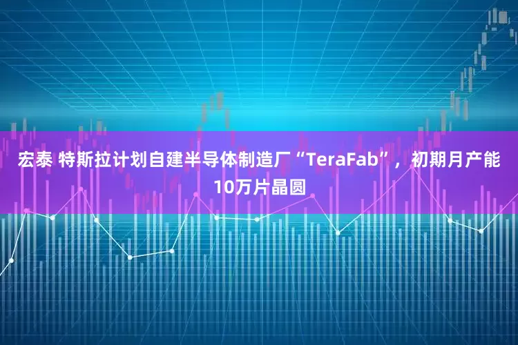 宏泰 特斯拉计划自建半导体制造厂“TeraFab”，初期月产能10万片晶圆