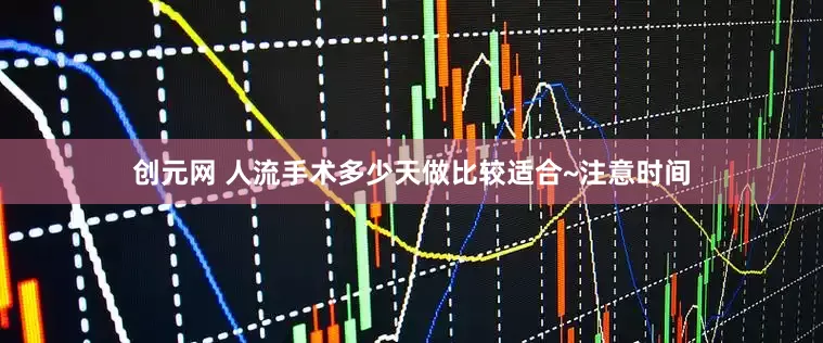 创元网 人流手术多少天做比较适合~注意时间