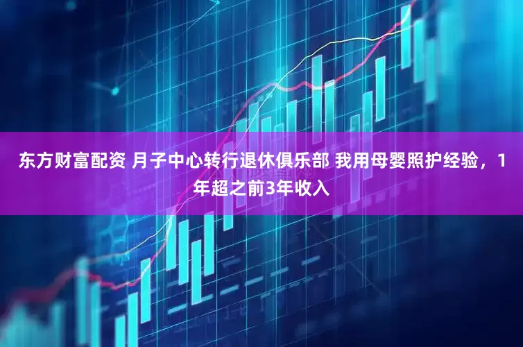东方财富配资 月子中心转行退休俱乐部 我用母婴照护经验，1年超之前3年收入