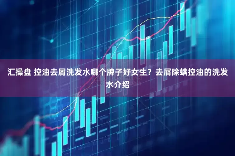 汇操盘 控油去屑洗发水哪个牌子好女生？去屑除螨控油的洗发水介绍