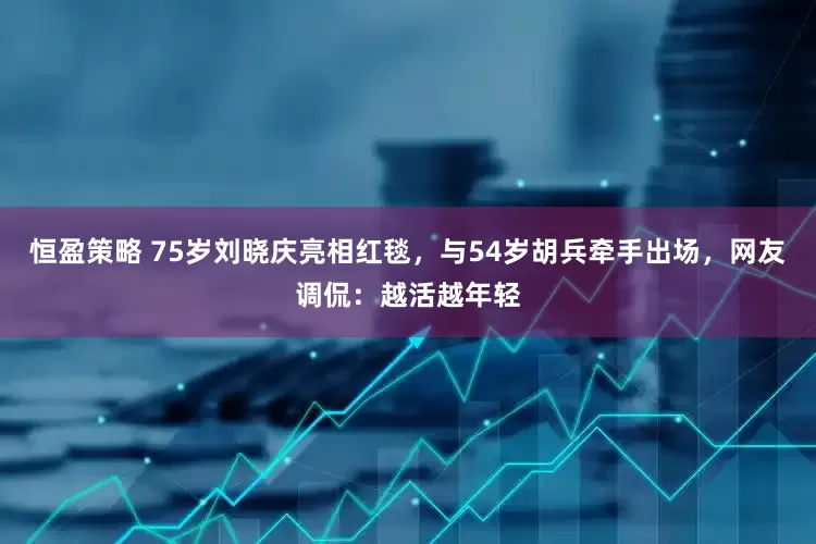 恒盈策略 75岁刘晓庆亮相红毯，与54岁胡兵牵手出场，网友调侃：越活越年轻