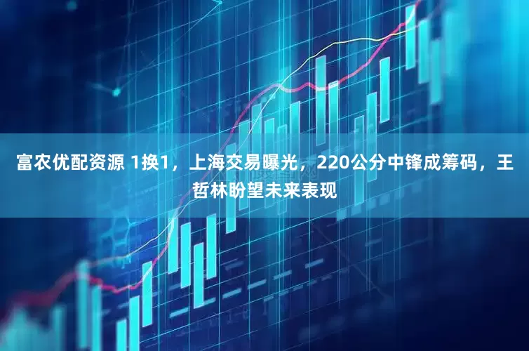 富农优配资源 1换1，上海交易曝光，220公分中锋成筹码，王哲林盼望未来表现
