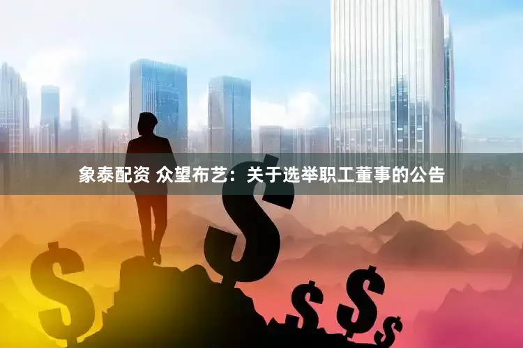 象泰配资 众望布艺：关于选举职工董事的公告