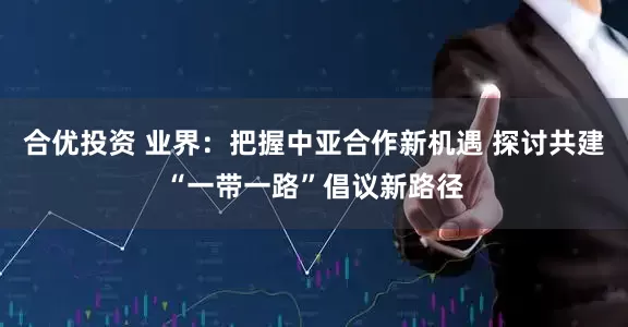 合优投资 业界：把握中亚合作新机遇 探讨共建“一带一路”倡议新路径