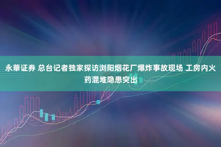 永華证券 总台记者独家探访浏阳烟花厂爆炸事故现场 工房内火药混堆隐患突出