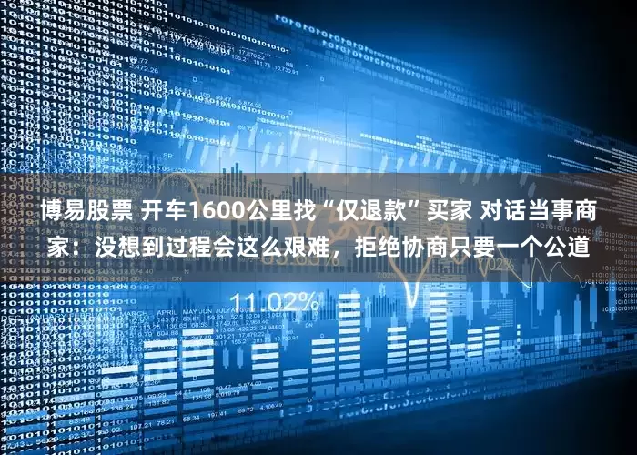 博易股票 开车1600公里找“仅退款”买家 对话当事商家：没想到过程会这么艰难，拒绝协商只要一个公道
